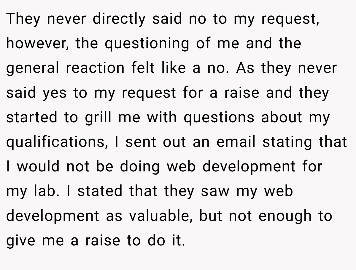 They never directly said no to my request, however, the questioning of me and the general reaction felt like a no. As they never said yes to my request for a raise and they started to grill me with questions about my qualifications, I sent out an email stating that I would not be doing web development for my lab. I stated that they saw my web development as valuable, but not enough to give me a raise to do it.