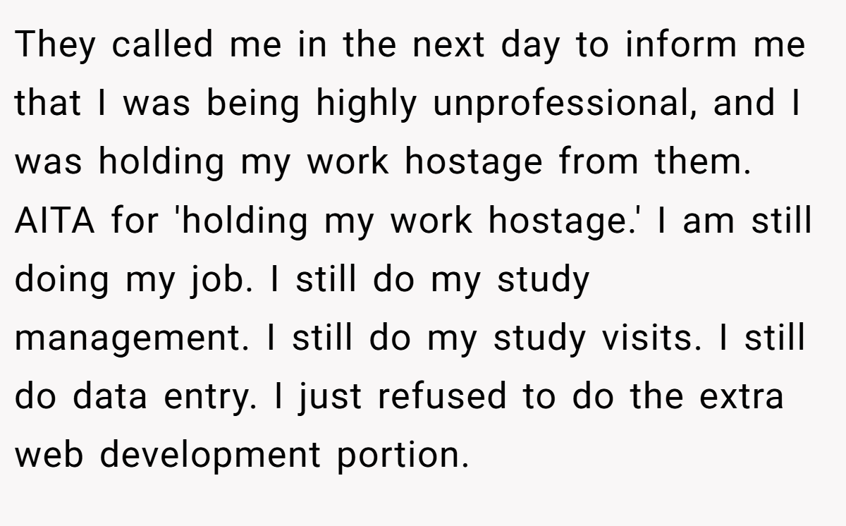 They called me in the next day to inform me that I was being highly unprofessional, and I was holding my work hostage from them. AITA for 'holding my work hostage.' I am still doing my job. I still do my study management. I still do my study visits. I still do data entry. I just refused to do the extra web development portion.