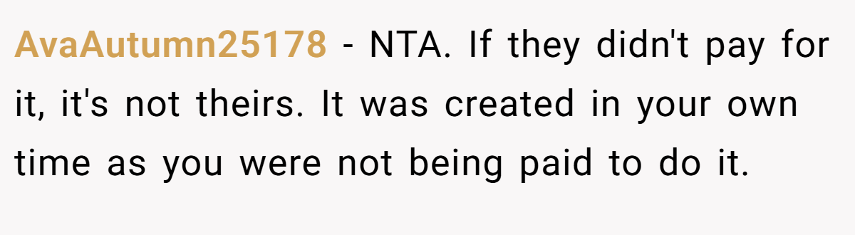 AvaAutumn25178 − NTA. If they didn't pay for it, it's not theirs. It was created in your own time as you were not being paid to do it.