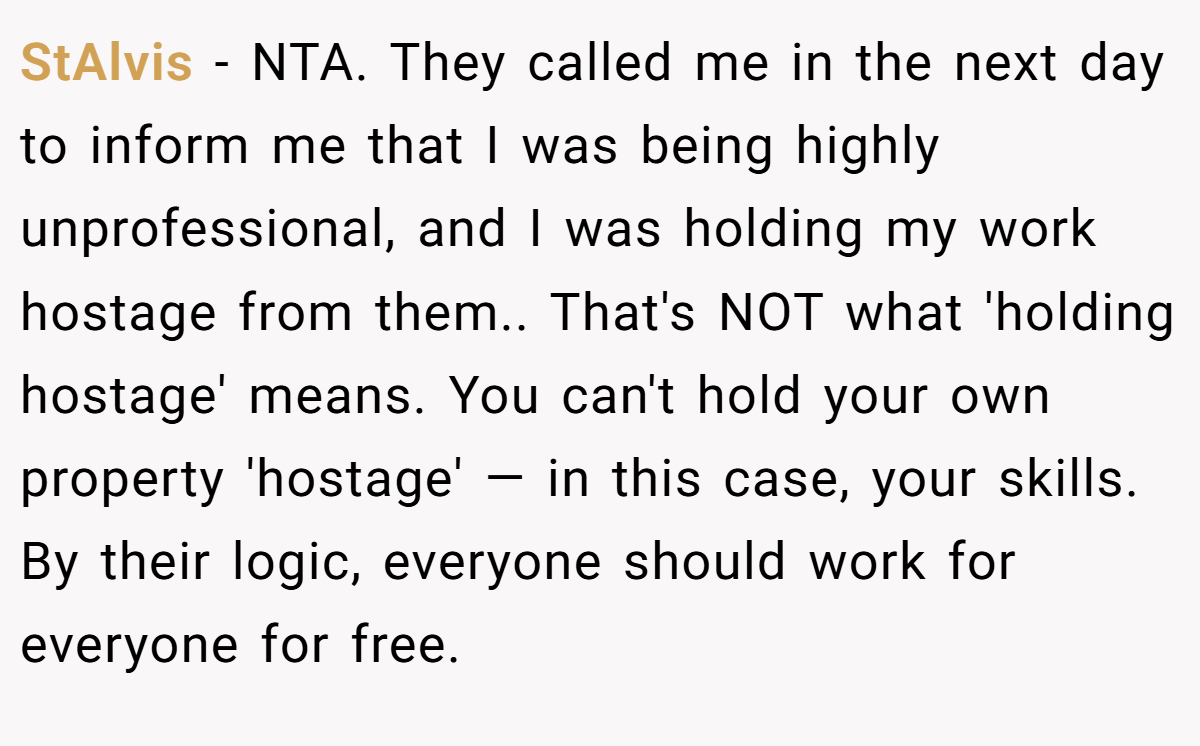StAlvis − NTA. They called me in the next day to inform me that I was being highly unprofessional, and I was holding my work hostage from them.. That's NOT what 'holding hostage' means. You can't hold your own property 'hostage' — in this case, your skills. By their logic, everyone should work for everyone for free.