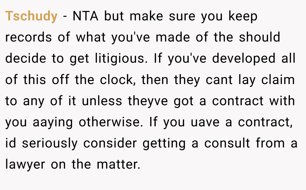 Tschudy − NTA but make sure you keep records of what you've made of the should decide to get litigious. If you've developed all of this off the clock, then they cant lay claim to any of it unless theyve got a contract with you aaying otherwise. If you uave a contract, id seriously consider getting a consult from a lawyer on the matter.