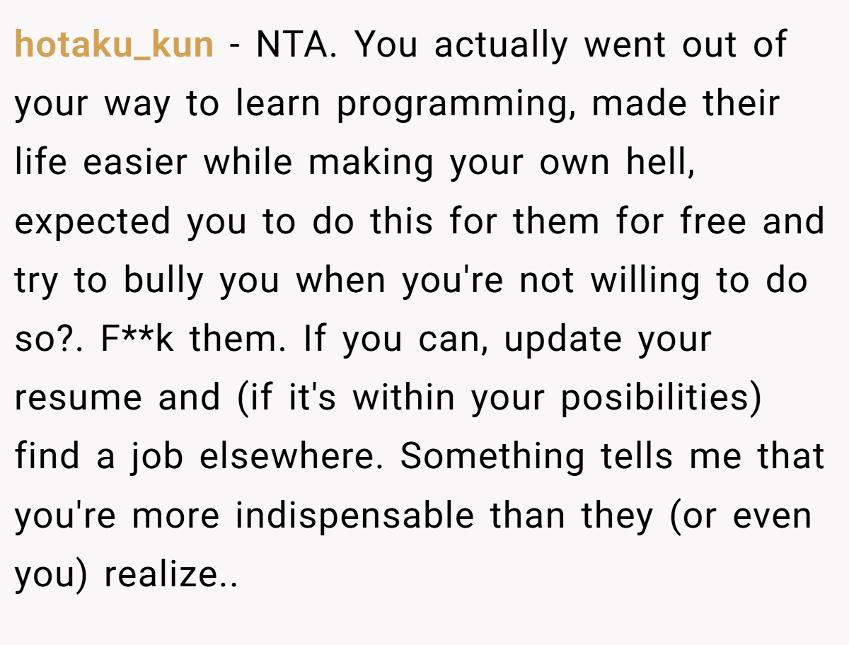 hotaku_kun − NTA. You actually went out of your way to learn programming, made their life easier while making your own hell, expected you to do this for them for free and try to bully you when you're not willing to do so?. F**k them. If you can, update your resume and (if it's within your posibilities) find a job elsewhere. Something tells me that you're more indispensable than they (or even you) realize.. 
