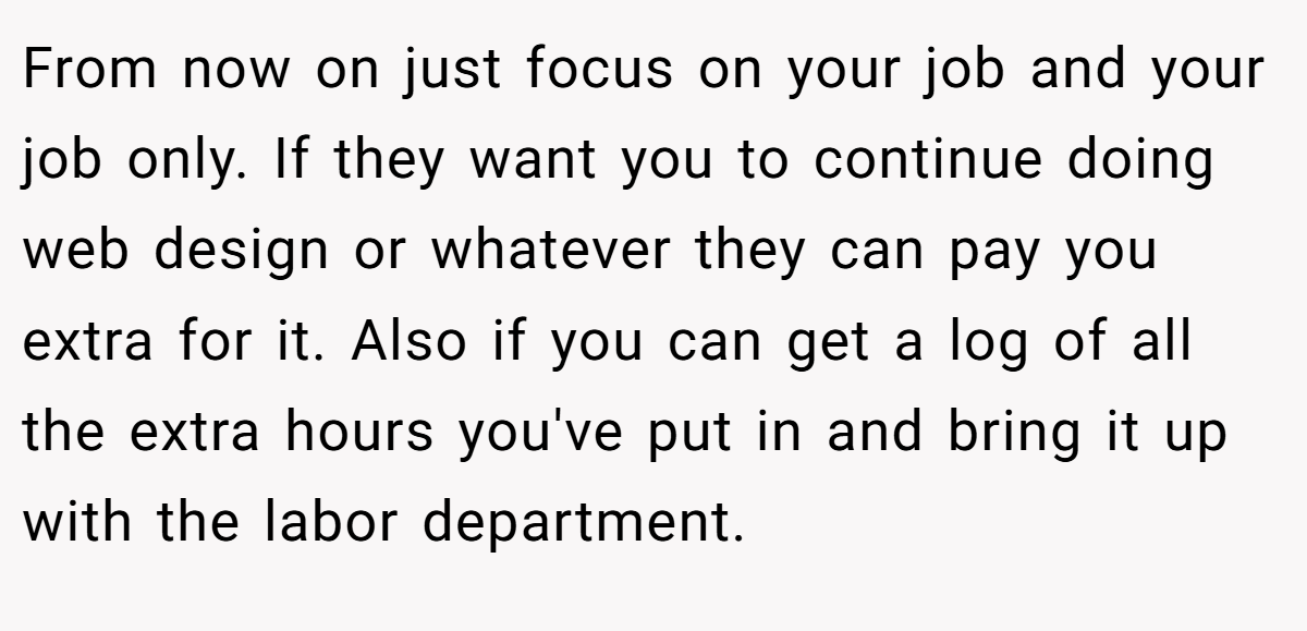 From now on just focus on your job and your job only. If they want you to continue doing web design or whatever they can pay you extra for it. Also if you can get a log of all the extra hours you've put in and bring it up with the labor department.