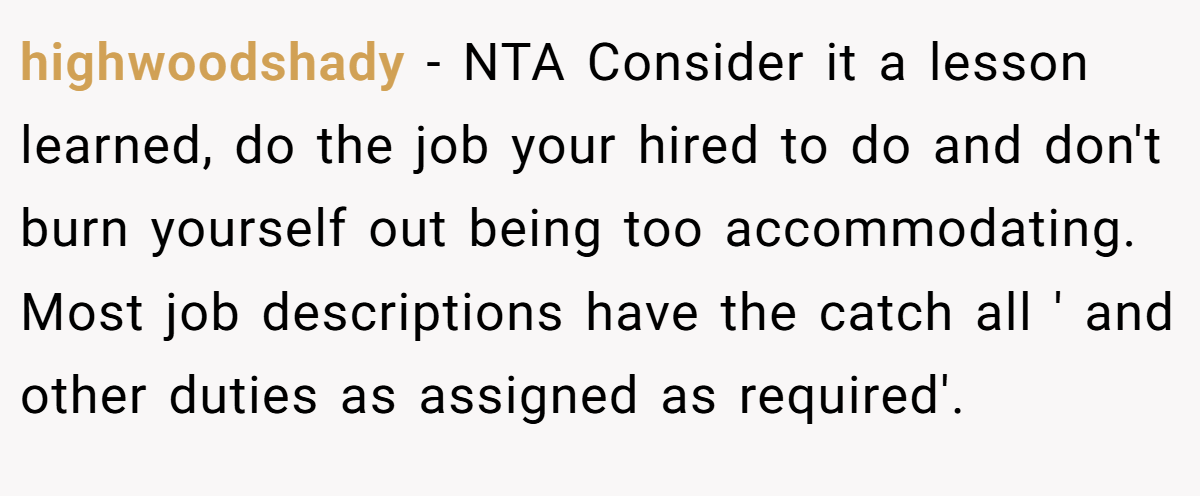 highwoodshady − NTA Consider it a lesson learned, do the job your hired to do and don't burn yourself out being too accommodating. Most job descriptions have the catch all ' and other duties as assigned as required'.