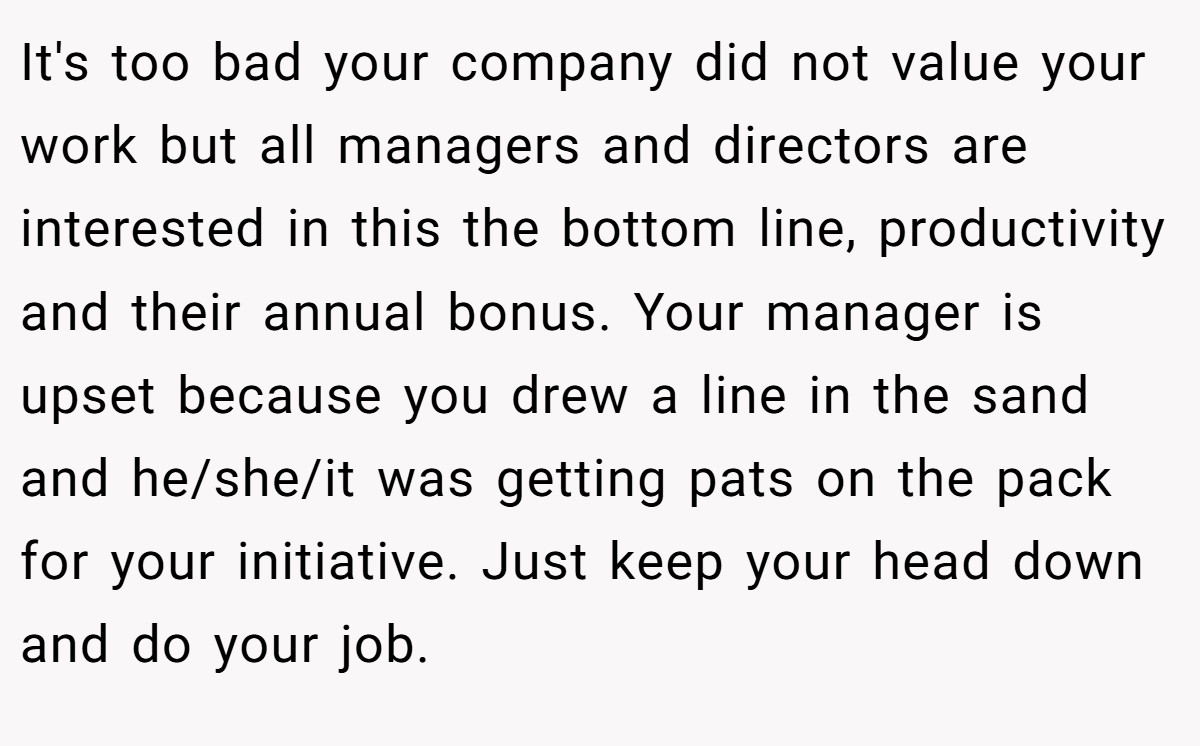It's too bad your company did not value your work but all managers and directors are interested in this the bottom line, productivity and their annual bonus. Your manager is upset because you drew a line in the sand and he/she/it was getting pats on the pack for your initiative. Just keep your head down and do your job.