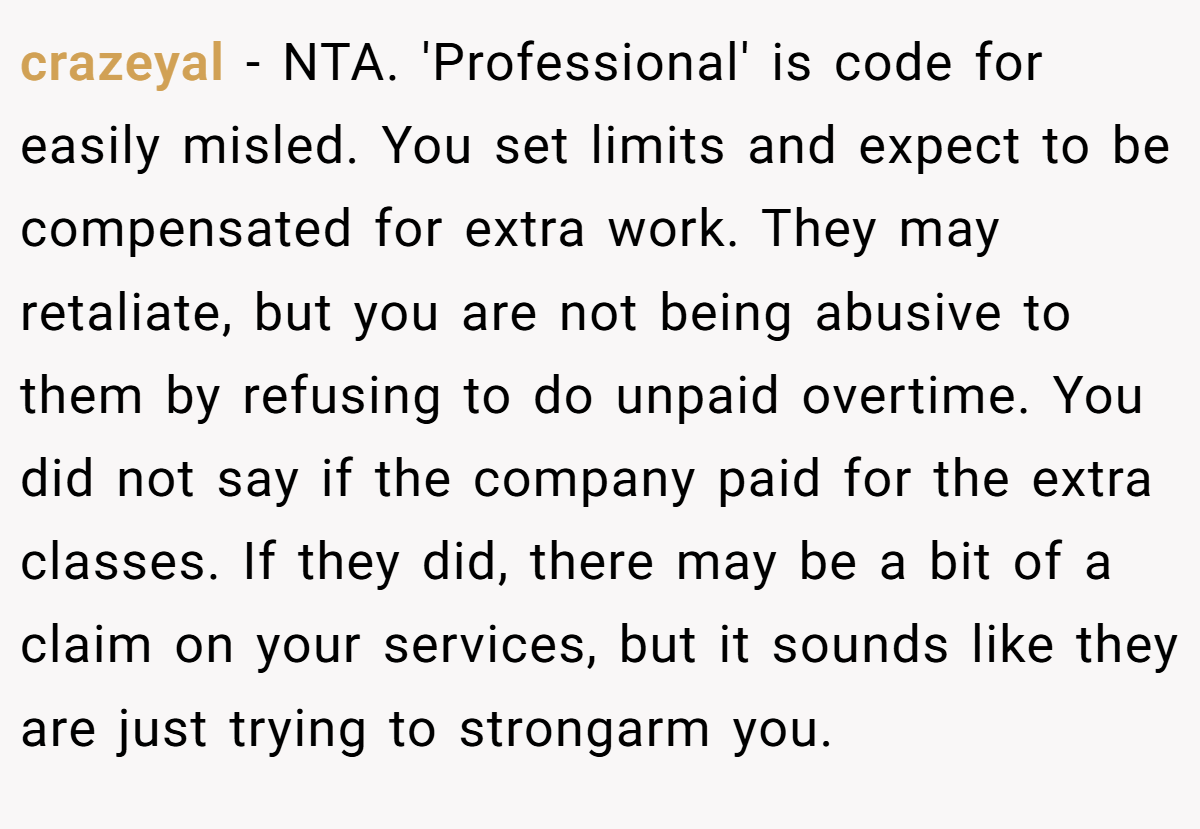 crazeyal − NTA. 'Professional' is code for easily misled. You set limits and expect to be compensated for extra work. They may retaliate, but you are not being abusive to them by refusing to do unpaid overtime. You did not say if the company paid for the extra classes. If they did, there may be a bit of a claim on your services, but it sounds like they are just trying to strongarm you.