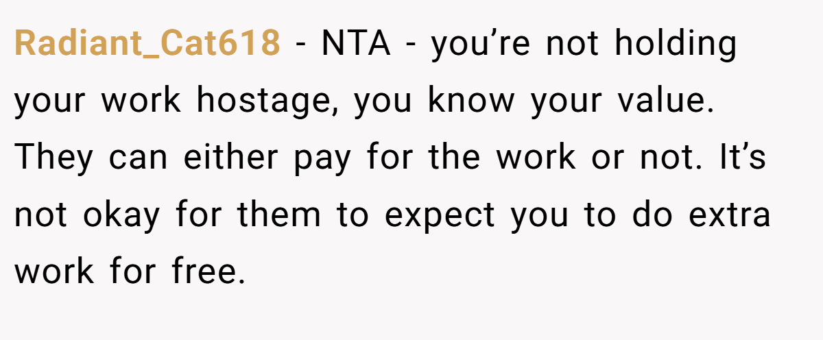 Radiant_Cat618 − NTA - you’re not holding your work hostage, you know your value. They can either pay for the work or not. It’s not okay for them to expect you to do extra work for free.