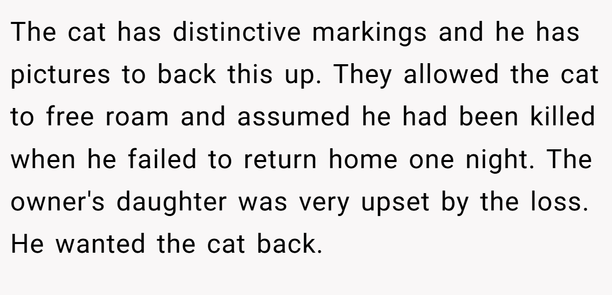 The cat has distinctive markings and he has pictures to back this up. They allowed the cat to free roam and assumed he had been killed when he failed to return home one night. The owner's daughter was very upset by the loss. He wanted the cat back.