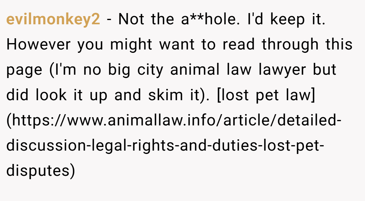 evilmonkey2 - Not the a**hole. I'd keep it. However you might want to read through this page (I'm no big city animal law lawyer but did look it up and skim it). [lost pet law](https://www.animallaw.info/article/detailed-discussion-legal-rights-and-duties-lost-pet-disputes)