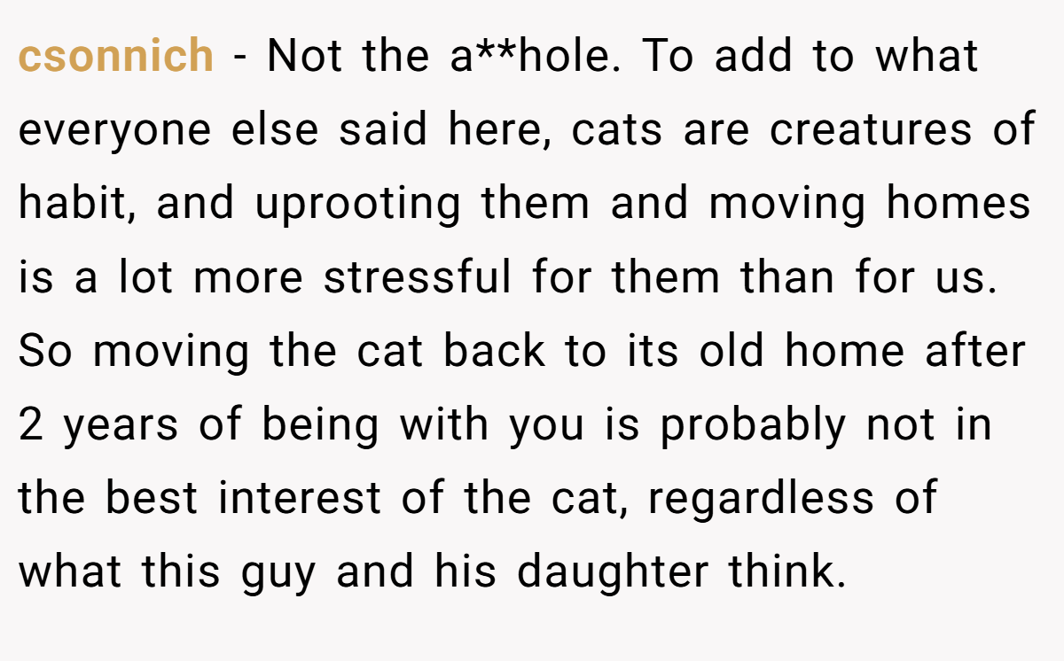 csonnich - Not the a**hole. To add to what everyone else said here, cats are creatures of habit, and uprooting them and moving homes is a lot more stressful for them than for us. So moving the cat back to its old home after 2 years of being with you is probably not in the best interest of the cat, regardless of what this guy and his daughter think.