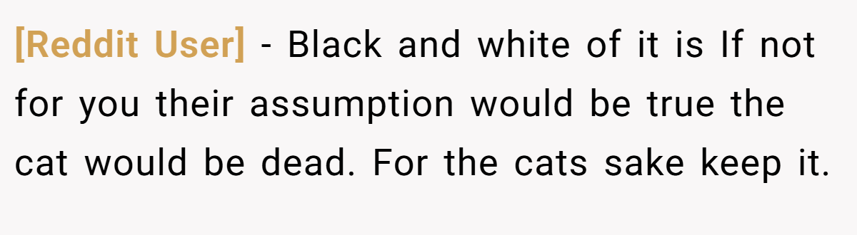 [Reddit User] - Black and white of it is If not for you their assumption would be true the cat would be dead. For the cats sake keep it.