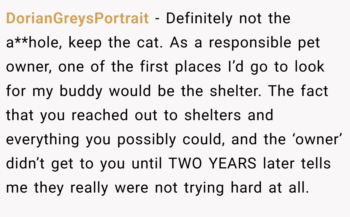 DorianGreysPortrait - Definitely not the a**hole, keep the cat. As a responsible pet owner, one of the first places I’d go to look for my buddy would be the shelter. The fact that you reached out to shelters and everything you possibly could, and the ‘owner’ didn’t get to you until TWO YEARS later tells me they really were not trying hard at all.