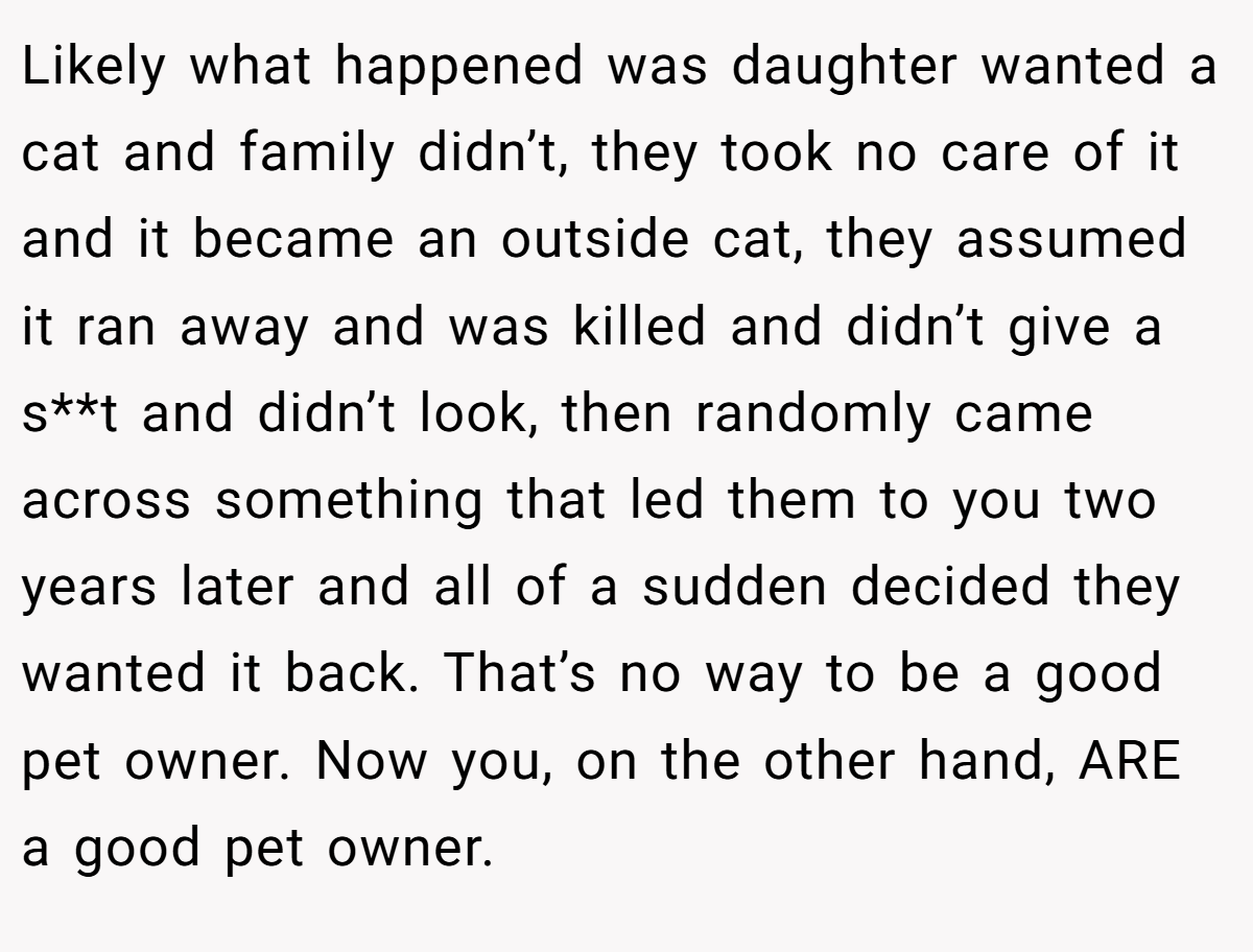Likely what happened was daughter wanted a cat and family didn’t, they took no care of it and it became an outside cat, they assumed it ran away and was killed and didn’t give a s**t and didn’t look, then randomly came across something that led them to you two years later and all of a sudden decided they wanted it back. That’s no way to be a good pet owner. Now you, on the other hand, ARE a good pet owner.
