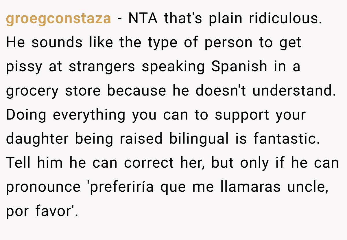 groegconstaza − NTA that's plain ridiculous. He sounds like the type of person to get pissy at strangers speaking Spanish in a grocery store because he doesn't understand. Doing everything you can to support your daughter being raised bilingual is fantastic. Tell him he can correct her, but only if he can pronounce 'preferiría que me llamaras uncle, por favor'.