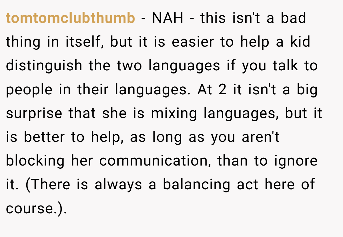 tomtomclubthumb − NAH - this isn't a bad thing in itself, but it is easier to help a kid distinguish the two languages if you talk to people in their languages. At 2 it isn't a big surprise that she is mixing languages, but it is better to help, as long as you aren't blocking her communication, than to ignore it. (There is always a balancing act here of course.).