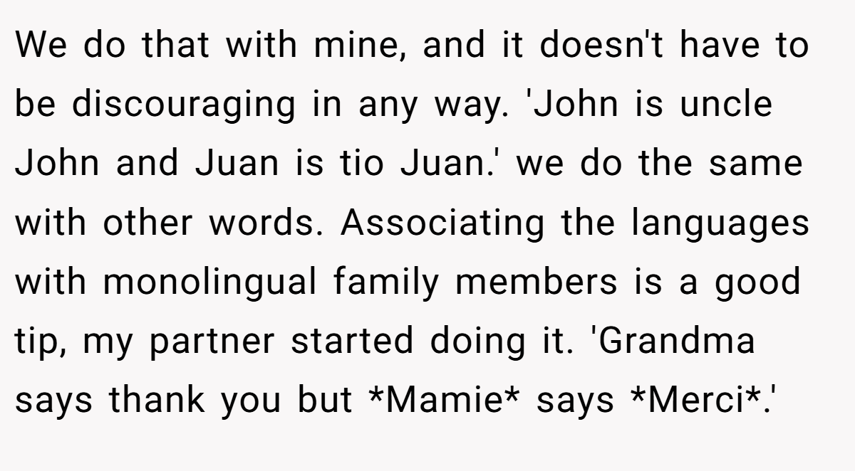 We do that with mine, and it doesn't have to be discouraging in any way. 'John is uncle John and Juan is tio Juan.' we do the same with other words. Associating the languages with monolingual family members is a good tip, my partner started doing it. 'Grandma says thank you but *Mamie* says *Merci*.'