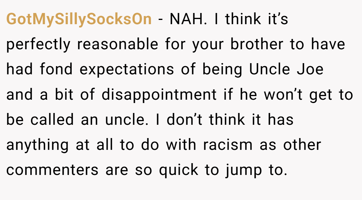 GotMySillySocksOn − NAH. I think it’s perfectly reasonable for your brother to have had fond expectations of being Uncle Joe and a bit of disappointment if he won’t get to be called an uncle. I don’t think it has anything at all to do with racism as other commenters are so quick to jump to.