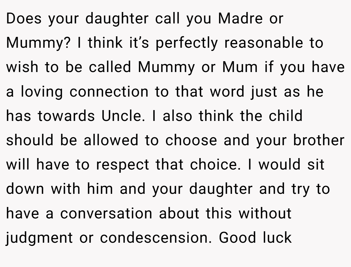 Does your daughter call you Madre or Mummy? I think it’s perfectly reasonable to wish to be called Mummy or Mum if you have a loving connection to that word just as he has towards Uncle. I also think the child should be allowed to choose and your brother will have to respect that choice. I would sit down with him and your daughter and try to have a conversation about this without judgment or condescension. Good luck