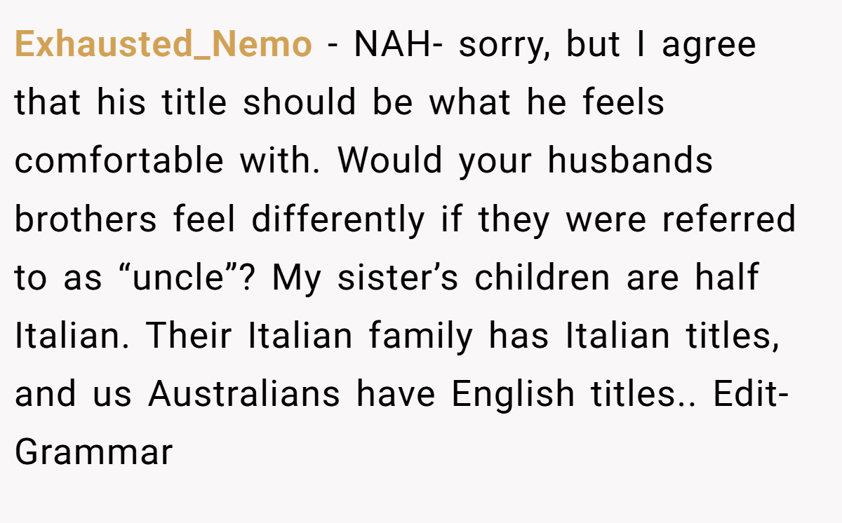 Exhausted_Nemo − NAH- sorry, but I agree that his title should be what he feels comfortable with. Would your husbands brothers feel differently if they were referred to as “uncle”? My sister’s children are half Italian. Their Italian family has Italian titles, and us Australians have English titles.. Edit- Grammar