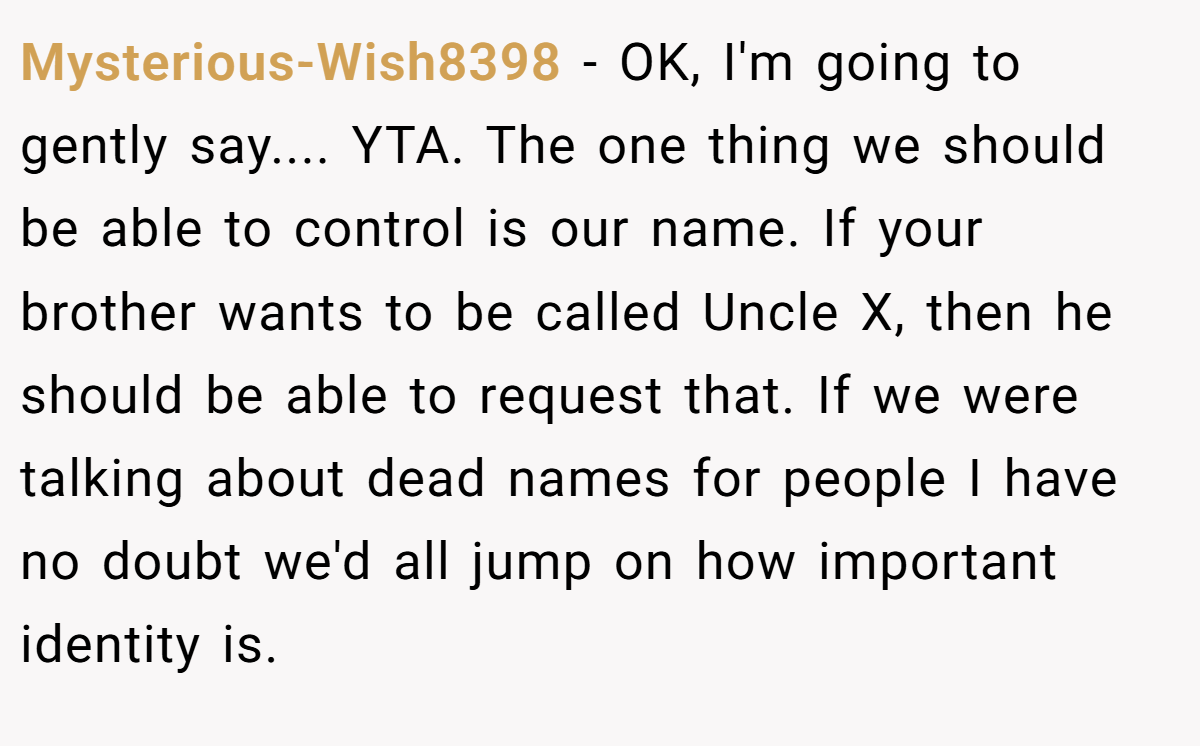 Mysterious-Wish8398 − OK, I'm going to gently say.... YTA. The one thing we should be able to control is our name. If your brother wants to be called Uncle X, then he should be able to request that. If we were talking about dead names for people I have no doubt we'd all jump on how important identity is.