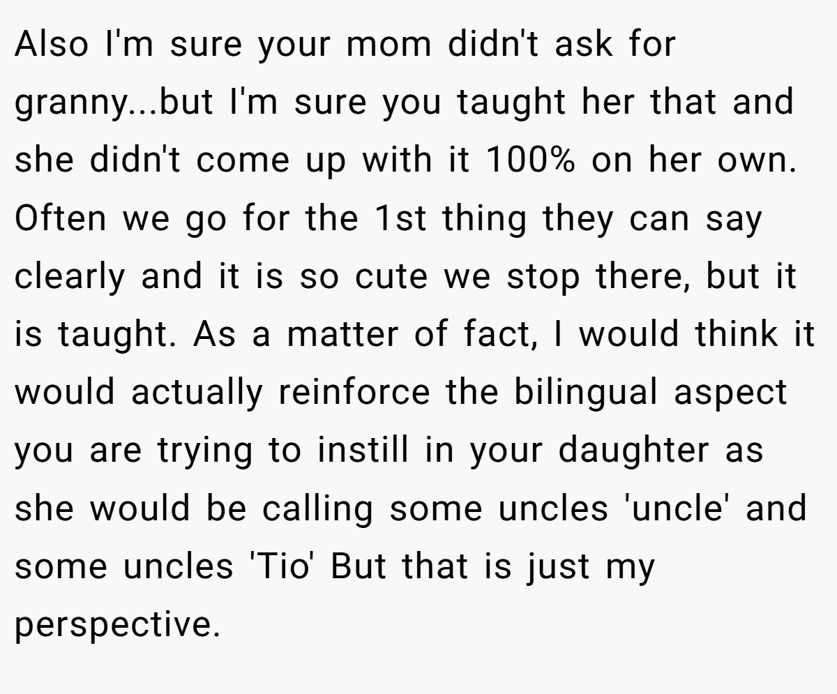 Also I'm sure your mom didn't ask for granny...but I'm sure you taught her that and she didn't come up with it 100% on her own. Often we go for the 1st thing they can say clearly and it is so cute we stop there, but it is taught. As a matter of fact, I would think it would actually reinforce the bilingual aspect you are trying to instill in your daughter as she would be calling some uncles 'uncle' and some uncles 'Tio' But that is just my perspective.