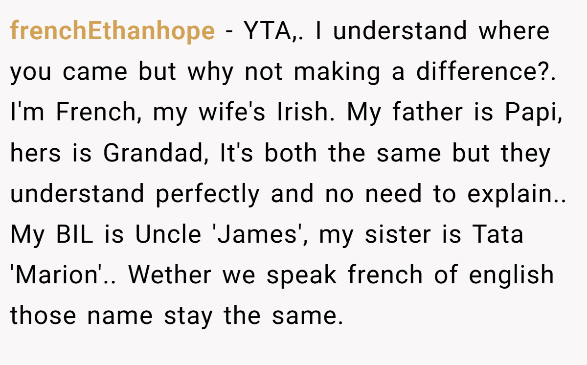 frenchEthanhope − YTA,. I understand where you came but why not making a difference?. I'm French, my wife's Irish. My father is Papi, hers is Grandad, It's both the same but they understand perfectly and no need to explain.. My BIL is Uncle 'James', my sister is Tata 'Marion'.. Wether we speak french of english those name stay the same.
