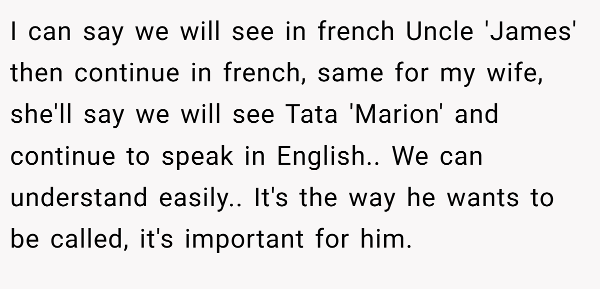 I can say we will see in french Uncle 'James' then continue in french, same for my wife, she'll say we will see Tata 'Marion' and continue to speak in English.. We can understand easily.. It's the way he wants to be called, it's important for him.