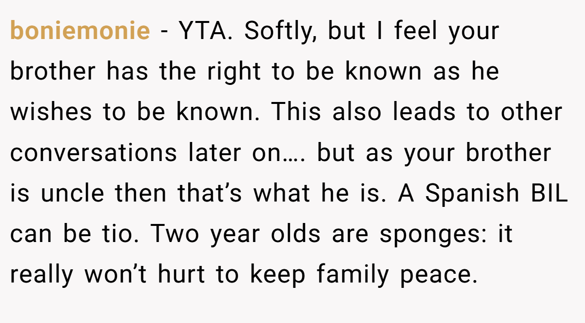 boniemonie − YTA. Softly, but I feel your brother has the right to be known as he wishes to be known. This also leads to other conversations later on…. but as your brother is uncle then that’s what he is. A Spanish BIL can be tio. Two year olds are sponges: it really won’t hurt to keep family peace.