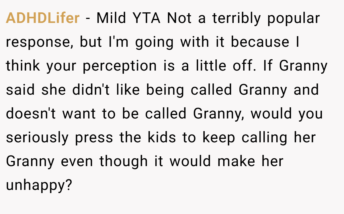 ADHDLifer − Mild YTA Not a terribly popular response, but I'm going with it because I think your perception is a little off. If Granny said she didn't like being called Granny and doesn't want to be called Granny, would you seriously press the kids to keep calling her Granny even though it would make her unhappy?