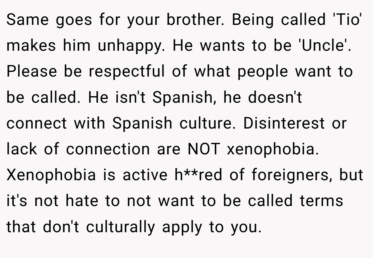 Same goes for your brother. Being called 'Tio' makes him unhappy. He wants to be 'Uncle'. Please be respectful of what people want to be called. He isn't Spanish, he doesn't connect with Spanish culture. Disinterest or lack of connection are NOT xenophobia. Xenophobia is active h**red of foreigners, but it's not hate to not want to be called terms that don't culturally apply to you.