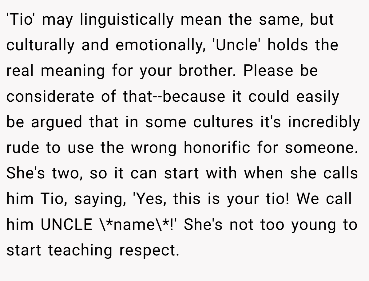 'Tio' may linguistically mean the same, but culturally and emotionally, 'Uncle' holds the real meaning for your brother. Please be considerate of that--because it could easily be argued that in some cultures it's incredibly rude to use the wrong honorific for someone. She's two, so it can start with when she calls him Tio, saying, 'Yes, this is your tio! We call him UNCLE \*name\*!' She's not too young to start teaching respect.