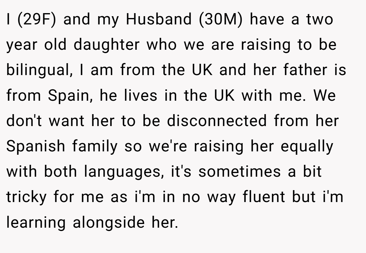 I (29F) and my Husband (30M) have a two year old daughter who we are raising to be bilingual, I am from the UK and her father is from Spain, he lives in the UK with me. We don't want her to be disconnected from her Spanish family so we're raising her equally with both languages, it's sometimes a bit tricky for me as i'm in no way fluent but i'm learning alongside her.