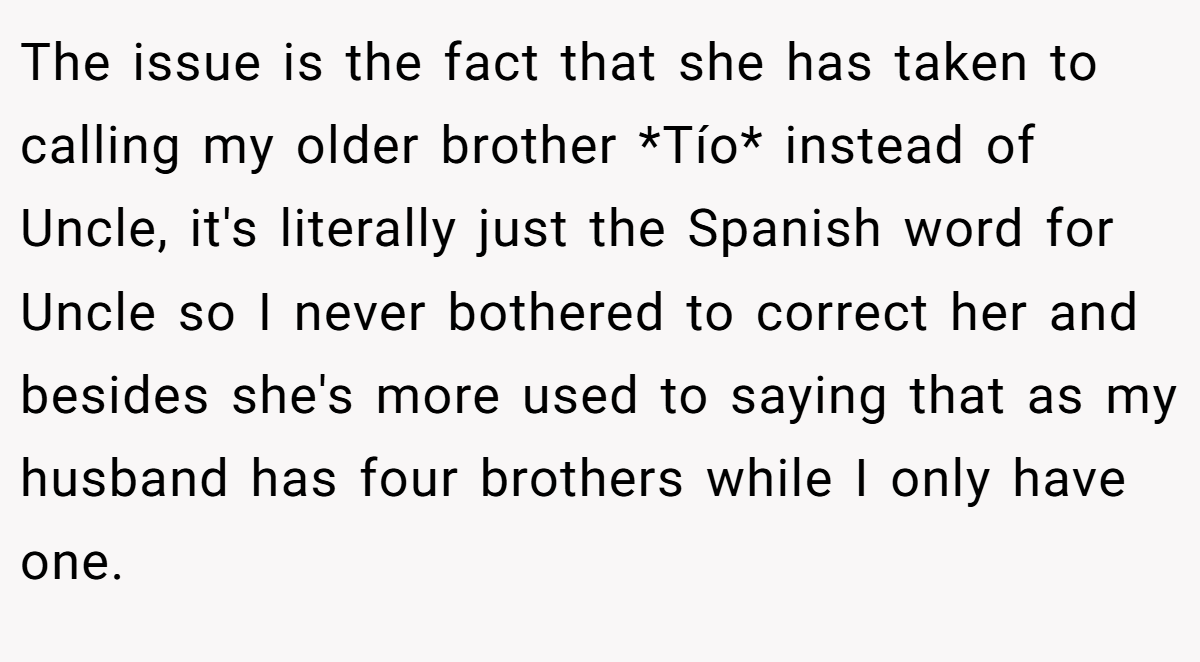 The issue is the fact that she has taken to calling my older brother *Tío* instead of Uncle, it's literally just the Spanish word for Uncle so I never bothered to correct her and besides she's more used to saying that as my husband has four brothers while I only have one.