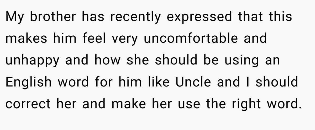 My brother has recently expressed that this makes him feel very uncomfortable and unhappy and how she should be using an English word for him like Uncle and I should correct her and make her use the right word.