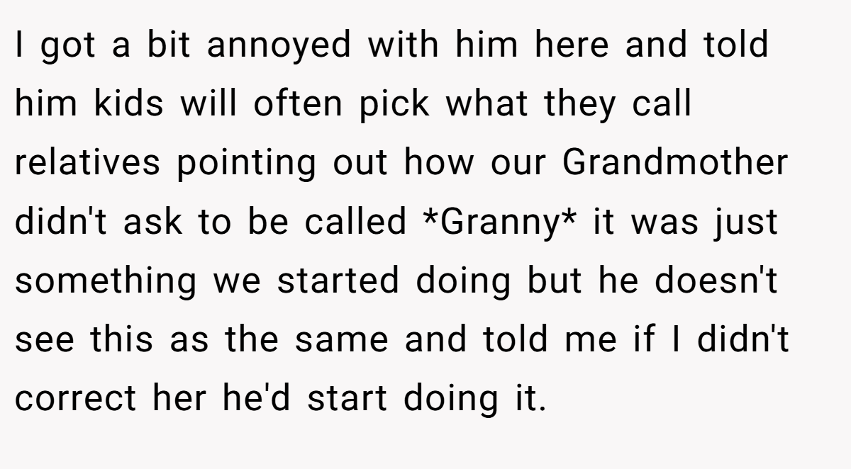 I got a bit annoyed with him here and told him kids will often pick what they call relatives pointing out how our Grandmother didn't ask to be called *Granny* it was just something we started doing but he doesn't see this as the same and told me if I didn't correct her he'd start doing it.