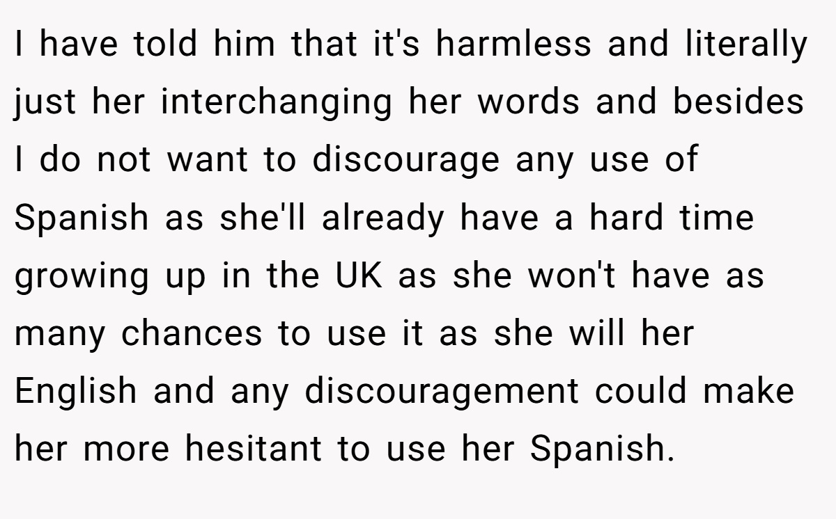 I have told him that it's harmless and literally just her interchanging her words and besides I do not want to discourage any use of Spanish as she'll already have a hard time growing up in the UK as she won't have as many chances to use it as she will her English and any discouragement could make her more hesitant to use her Spanish.