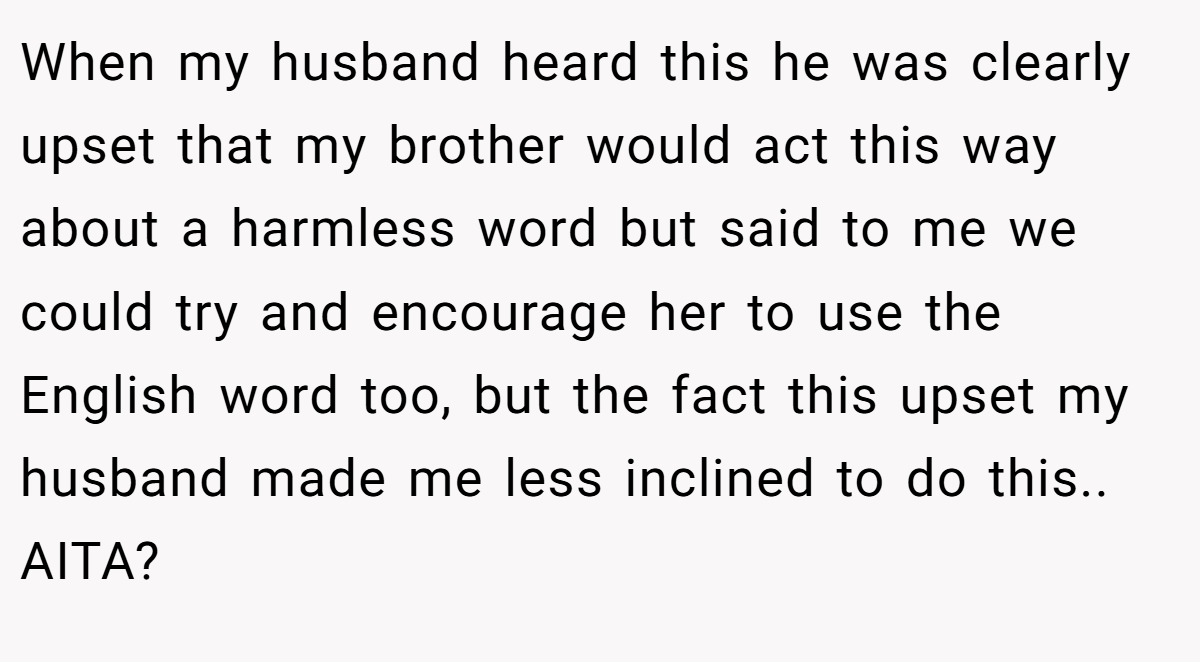 When my husband heard this he was clearly upset that my brother would act this way about a harmless word but said to me we could try and encourage her to use the English word too, but the fact this upset my husband made me less inclined to do this.. AITA?