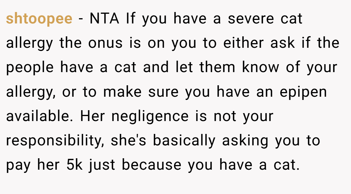 shtoopee − NTA If you have a severe cat allergy the onus is on you to either ask if the people have a cat and let them know of your allergy, or to make sure you have an epipen available. Her negligence is not your responsibility, she's basically asking you to pay her 5k just because you have a cat.