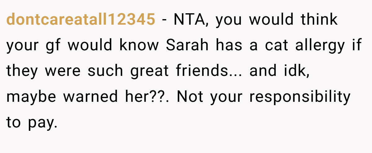 dontcareatall12345 − NTA, you would think your gf would know Sarah has a cat allergy if they were such great friends... and idk, maybe warned her??. Not your responsibility to pay.
