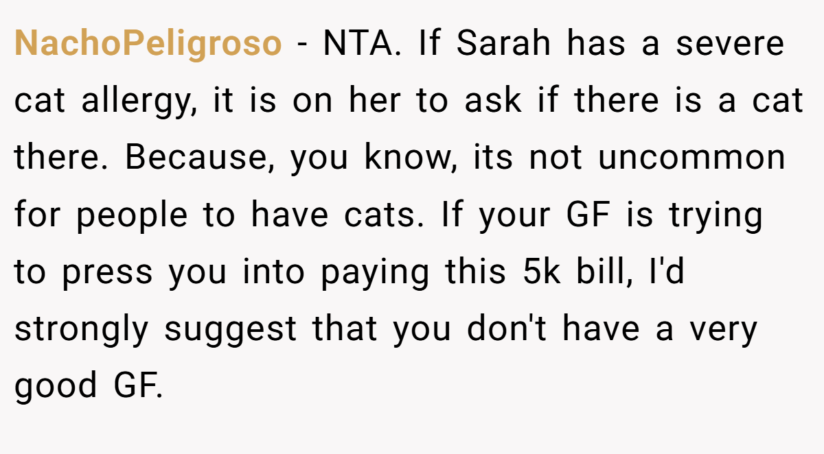 NachoPeligroso − NTA. If Sarah has a severe cat allergy, it is on her to ask if there is a cat there. Because, you know, its not uncommon for people to have cats. If your GF is trying to press you into paying this 5k bill, I'd strongly suggest that you don't have a very good GF.