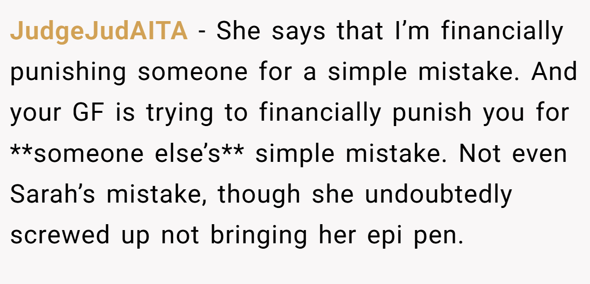 JudgeJudAITA − She says that I’m financially punishing someone for a simple mistake. And your GF is trying to financially punish you for **someone else’s** simple mistake. Not even Sarah’s mistake, though she undoubtedly screwed up not bringing her epi pen.
