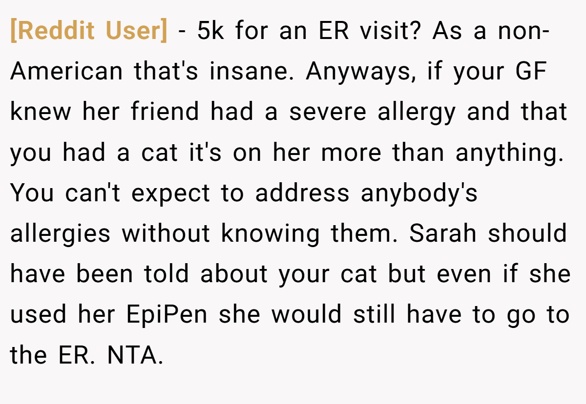 [Reddit User] − 5k for an ER visit? As a non-American that's insane. Anyways, if your GF knew her friend had a severe allergy and that you had a cat it's on her more than anything. You can't expect to address anybody's allergies without knowing them. Sarah should have been told about your cat but even if she used her EpiPen she would still have to go to the ER. NTA.