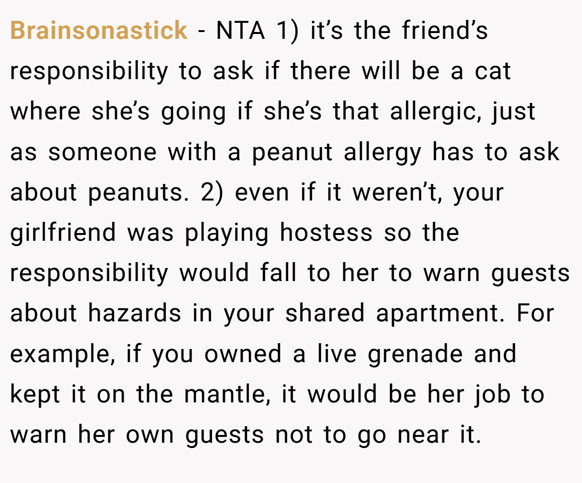 Brainsonastick − NTA 1) it’s the friend’s responsibility to ask if there will be a cat where she’s going if she’s that allergic, just as someone with a peanut allergy has to ask about peanuts. 2) even if it weren’t, your girlfriend was playing hostess so the responsibility would fall to her to warn guests about hazards in your shared apartment. For example, if you owned a live grenade and kept it on the mantle, it would be her job to warn her own guests not to go near it.