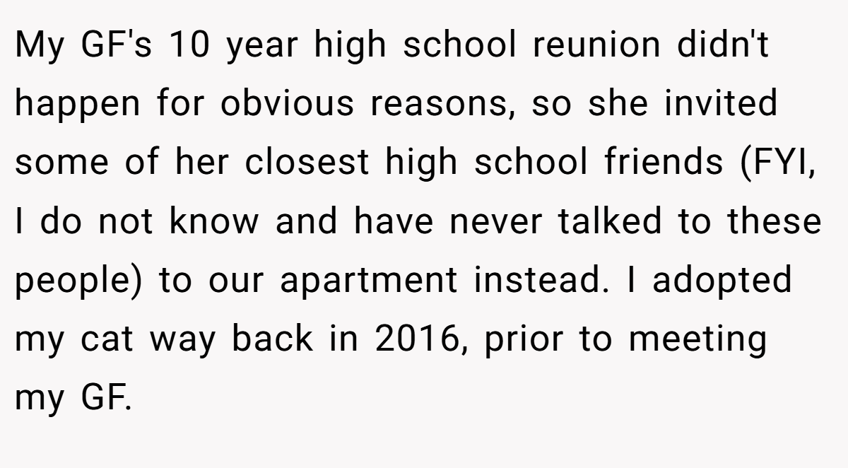 My GF's 10 year high school reunion didn't happen for obvious reasons, so she invited some of her closest high school friends (FYI, I do not know and have never talked to these people) to our apartment instead. I adopted my cat way back in 2016, prior to meeting my GF.
