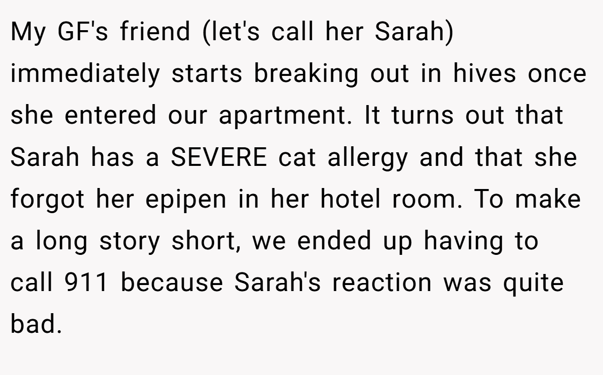 My GF's friend (let's call her Sarah) immediately starts breaking out in hives once she entered our apartment. It turns out that Sarah has a SEVERE cat allergy and that she forgot her epipen in her hotel room. To make a long story short, we ended up having to call 911 because Sarah's reaction was quite bad.