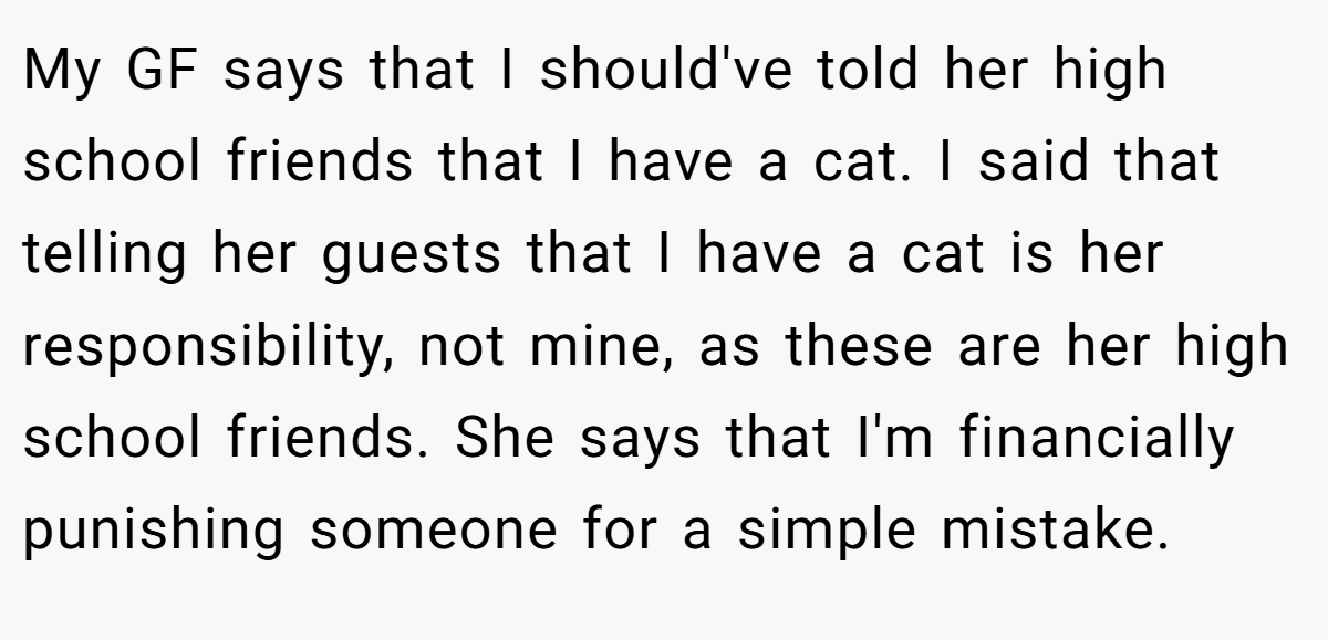 My GF says that I should've told her high school friends that I have a cat. I said that telling her guests that I have a cat is her responsibility, not mine, as these are her high school friends. She says that I'm financially punishing someone for a simple mistake.
