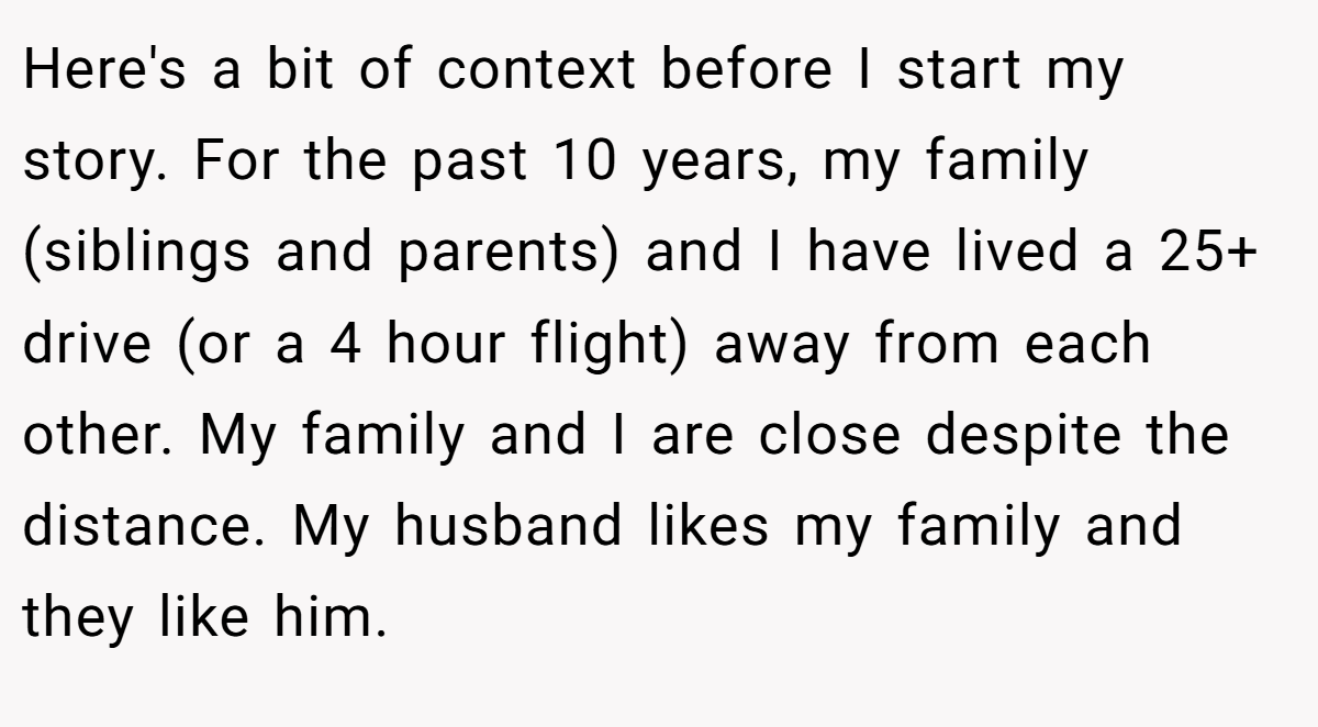 Here's a bit of context before I start my story. For the past 10 years, my family (siblings and parents) and I have lived a 25+ drive (or a 4 hour flight) away from each other. My family and I are close despite the distance. My husband likes my family and they like him.