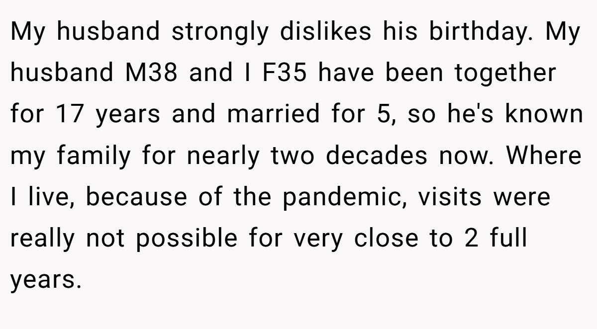 My husband strongly dislikes his birthday. My husband M38 and I F35 have been together for 17 years and married for 5, so he's known my family for nearly two decades now. Where I live, because of the pandemic, visits were really not possible for very close to 2 full years.
