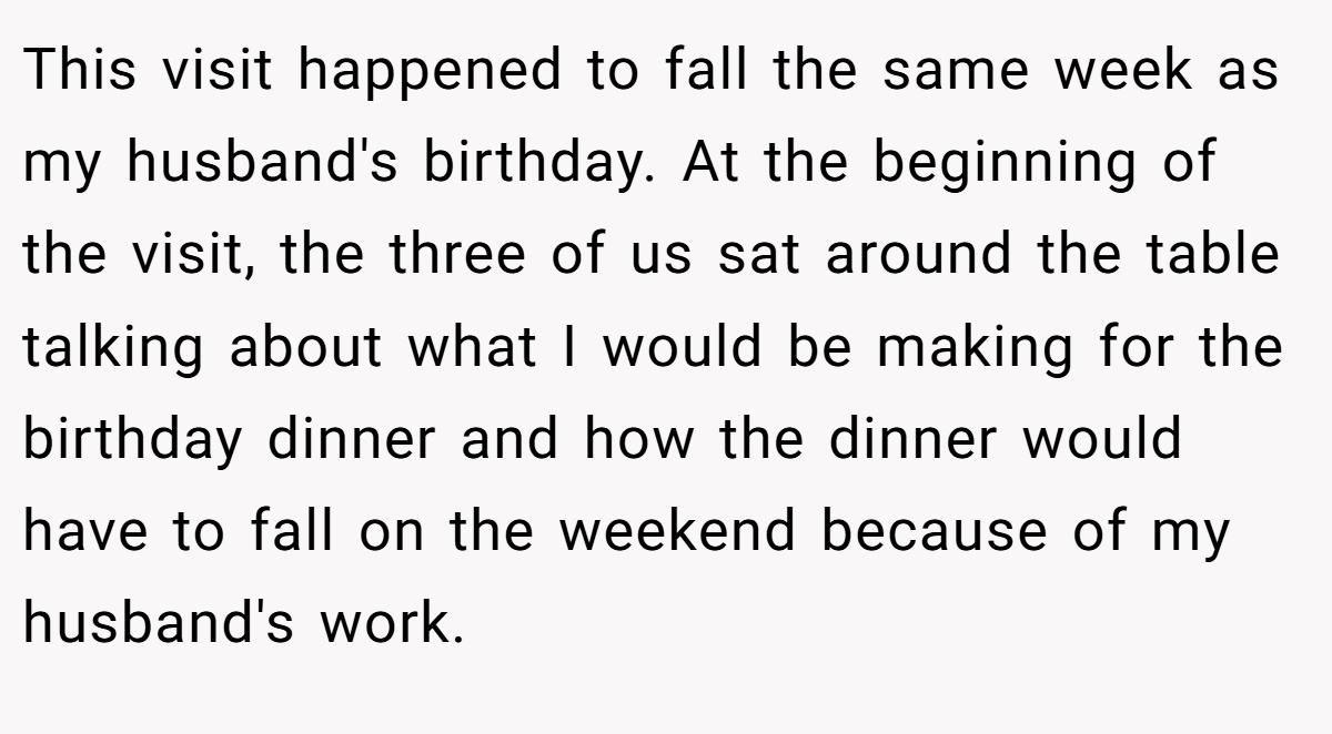 This visit happened to fall the same week as my husband's birthday. At the beginning of the visit, the three of us sat around the table talking about what I would be making for the birthday dinner and how the dinner would have to fall on the weekend because of my husband's work.