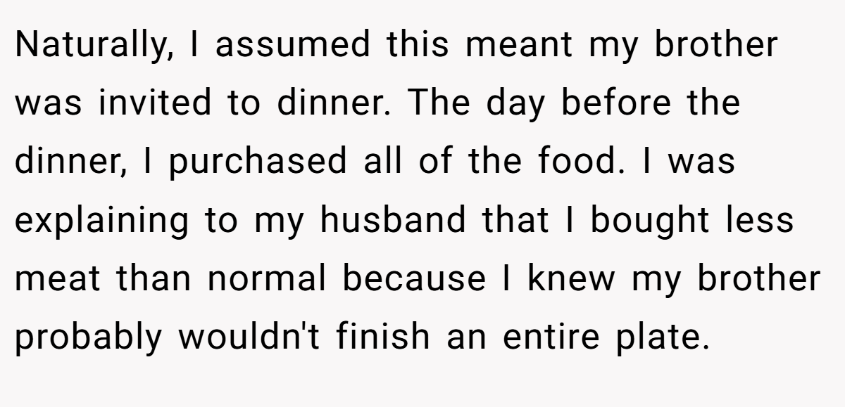 Naturally, I assumed this meant my brother was invited to dinner. The day before the dinner, I purchased all of the food. I was explaining to my husband that I bought less meat than normal because I knew my brother probably wouldn't finish an entire plate.